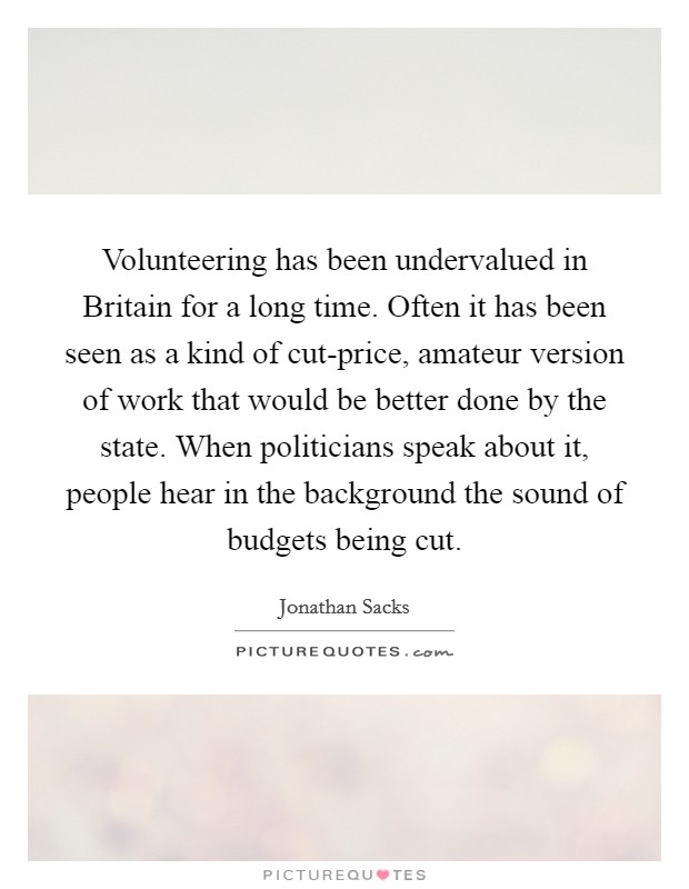 Volunteering has been undervalued in Britain for a long time. Often it has been seen as a kind of cut-price, amateur version of work that would be better done by the state. When politicians speak about it, people hear in the background the sound of budgets being cut Picture Quote #1