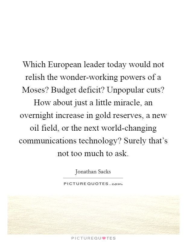 Which European leader today would not relish the wonder-working powers of a Moses? Budget deficit? Unpopular cuts? How about just a little miracle, an overnight increase in gold reserves, a new oil field, or the next world-changing communications technology? Surely that's not too much to ask Picture Quote #1
