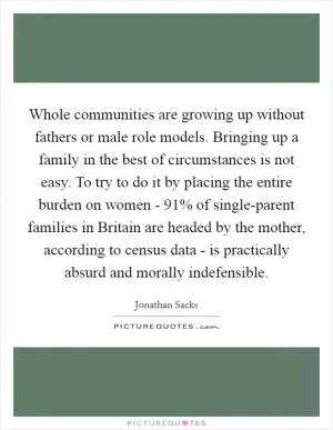 Whole communities are growing up without fathers or male role models. Bringing up a family in the best of circumstances is not easy. To try to do it by placing the entire burden on women - 91% of single-parent families in Britain are headed by the mother, according to census data - is practically absurd and morally indefensible Picture Quote #1
