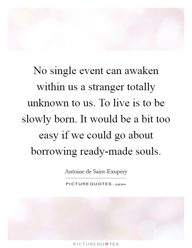 No single event can awaken within us a stranger totally unknown to us. To live is to be slowly born. It would be a bit too easy if we could go about borrowing ready-made souls Picture Quote #1