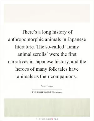 There’s a long history of anthropomorphic animals in Japanese literature. The so-called ‘funny animal scrolls’ were the first narratives in Japanese history, and the heroes of many folk tales have animals as their companions Picture Quote #1
