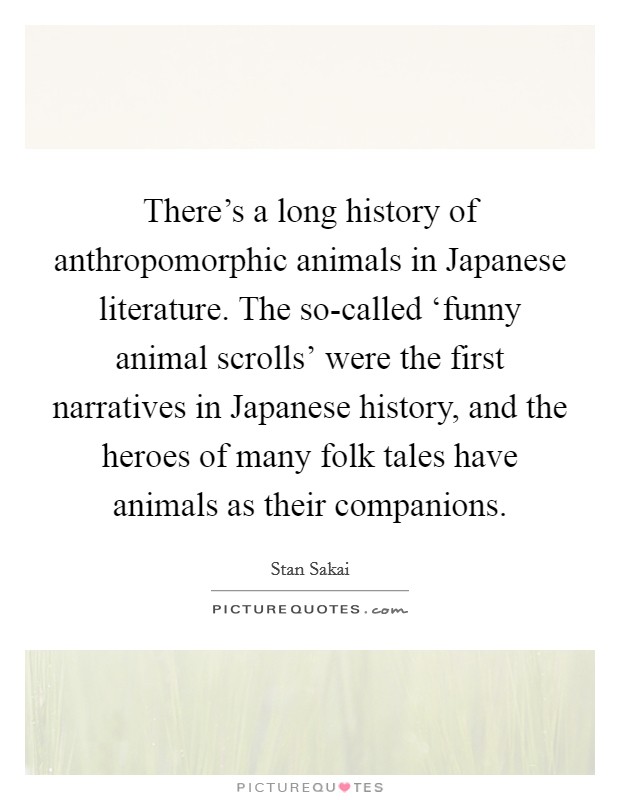 There's a long history of anthropomorphic animals in Japanese literature. The so-called ‘funny animal scrolls' were the first narratives in Japanese history, and the heroes of many folk tales have animals as their companions Picture Quote #1