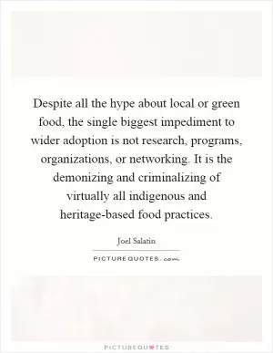 Despite all the hype about local or green food, the single biggest impediment to wider adoption is not research, programs, organizations, or networking. It is the demonizing and criminalizing of virtually all indigenous and heritage-based food practices Picture Quote #1