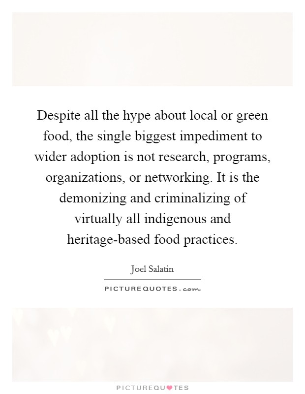 Despite all the hype about local or green food, the single biggest impediment to wider adoption is not research, programs, organizations, or networking. It is the demonizing and criminalizing of virtually all indigenous and heritage-based food practices Picture Quote #1