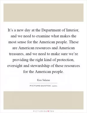 It’s a new day at the Department of Interior, and we need to examine what makes the most sense for the American people. These are American resources and American treasures, and we need to make sure we’re providing the right kind of protection, oversight and stewardship of these resources for the American people Picture Quote #1