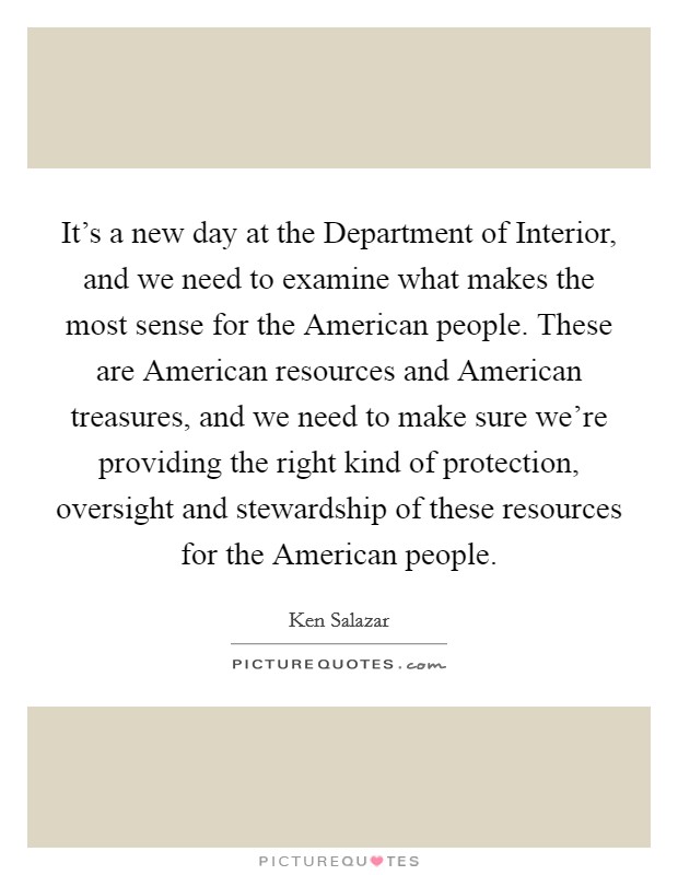 It's a new day at the Department of Interior, and we need to examine what makes the most sense for the American people. These are American resources and American treasures, and we need to make sure we're providing the right kind of protection, oversight and stewardship of these resources for the American people Picture Quote #1