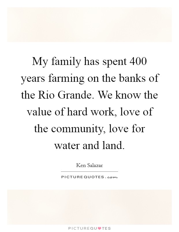 My family has spent 400 years farming on the banks of the Rio Grande. We know the value of hard work, love of the community, love for water and land Picture Quote #1