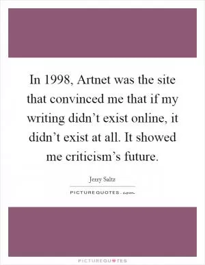 In 1998, Artnet was the site that convinced me that if my writing didn’t exist online, it didn’t exist at all. It showed me criticism’s future Picture Quote #1