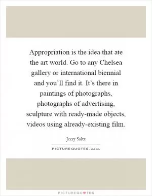 Appropriation is the idea that ate the art world. Go to any Chelsea gallery or international biennial and you’ll find it. It’s there in paintings of photographs, photographs of advertising, sculpture with ready-made objects, videos using already-existing film Picture Quote #1