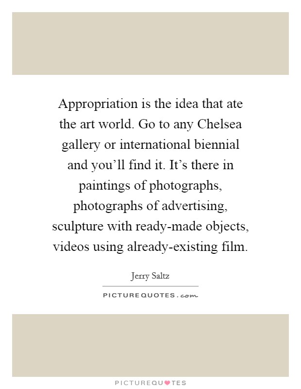 Appropriation is the idea that ate the art world. Go to any Chelsea gallery or international biennial and you'll find it. It's there in paintings of photographs, photographs of advertising, sculpture with ready-made objects, videos using already-existing film Picture Quote #1