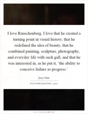 I love Rauschenberg. I love that he created a turning point in visual history, that he redefined the idea of beauty, that he combined painting, sculpture, photography, and everyday life with such gall, and that he was interested in, as he put it, ‘the ability to conceive failure as progress.’ Picture Quote #1