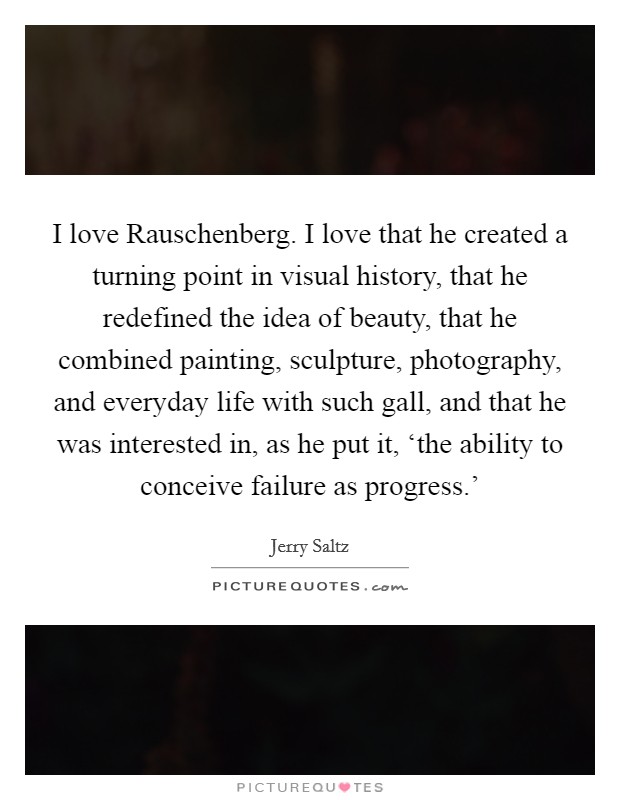 I love Rauschenberg. I love that he created a turning point in visual history, that he redefined the idea of beauty, that he combined painting, sculpture, photography, and everyday life with such gall, and that he was interested in, as he put it, ‘the ability to conceive failure as progress.' Picture Quote #1