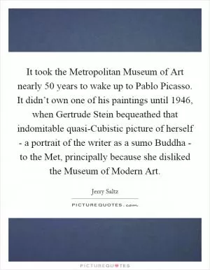 It took the Metropolitan Museum of Art nearly 50 years to wake up to Pablo Picasso. It didn’t own one of his paintings until 1946, when Gertrude Stein bequeathed that indomitable quasi-Cubistic picture of herself - a portrait of the writer as a sumo Buddha - to the Met, principally because she disliked the Museum of Modern Art Picture Quote #1