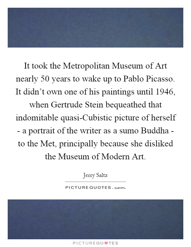It took the Metropolitan Museum of Art nearly 50 years to wake up to Pablo Picasso. It didn't own one of his paintings until 1946, when Gertrude Stein bequeathed that indomitable quasi-Cubistic picture of herself - a portrait of the writer as a sumo Buddha - to the Met, principally because she disliked the Museum of Modern Art Picture Quote #1