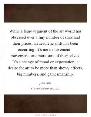 While a large segment of the art world has obsessed over a tiny number of stars and their prices, an aesthetic shift has been occurring. It’s not a movement - movements are more sure of themselves. It’s a change of mood or expectation, a desire for art to be more than showy effects, big numbers, and gamesmanship Picture Quote #1