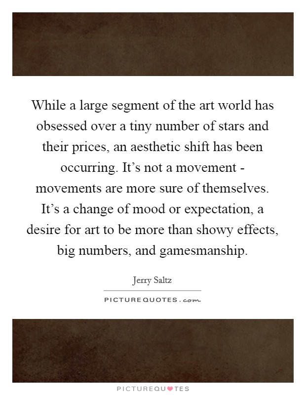 While a large segment of the art world has obsessed over a tiny number of stars and their prices, an aesthetic shift has been occurring. It's not a movement - movements are more sure of themselves. It's a change of mood or expectation, a desire for art to be more than showy effects, big numbers, and gamesmanship Picture Quote #1