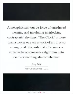A metaphysical tour de force of untethered meaning and involuting interlocking contrapuntal rhythms, ‘The Clock’ is more than a movie or even a work of art. It is so strange and other-ish that it becomes a stream-of-consciousness algorithm unto itself - something almost inhuman Picture Quote #1