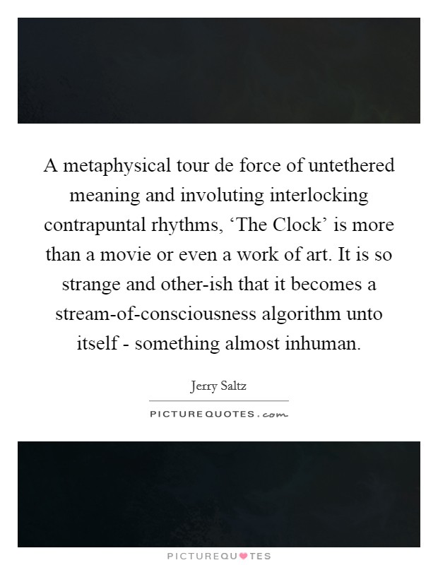 A metaphysical tour de force of untethered meaning and involuting interlocking contrapuntal rhythms, ‘The Clock' is more than a movie or even a work of art. It is so strange and other-ish that it becomes a stream-of-consciousness algorithm unto itself - something almost inhuman Picture Quote #1