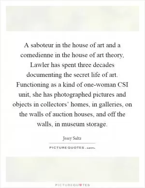 A saboteur in the house of art and a comedienne in the house of art theory, Lawler has spent three decades documenting the secret life of art. Functioning as a kind of one-woman CSI unit, she has photographed pictures and objects in collectors’ homes, in galleries, on the walls of auction houses, and off the walls, in museum storage Picture Quote #1