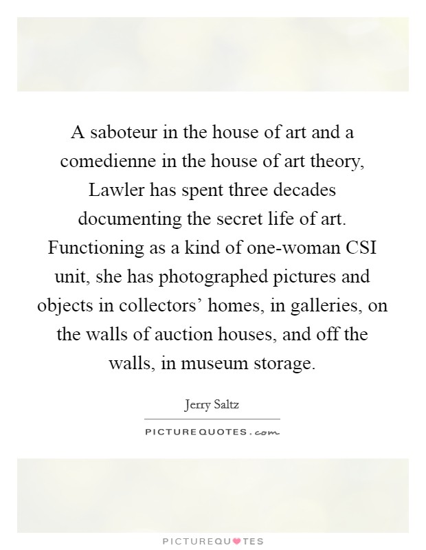 A saboteur in the house of art and a comedienne in the house of art theory, Lawler has spent three decades documenting the secret life of art. Functioning as a kind of one-woman CSI unit, she has photographed pictures and objects in collectors' homes, in galleries, on the walls of auction houses, and off the walls, in museum storage Picture Quote #1