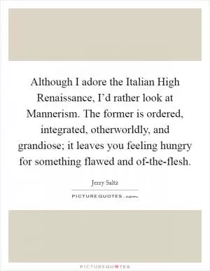 Although I adore the Italian High Renaissance, I’d rather look at Mannerism. The former is ordered, integrated, otherworldly, and grandiose; it leaves you feeling hungry for something flawed and of-the-flesh Picture Quote #1