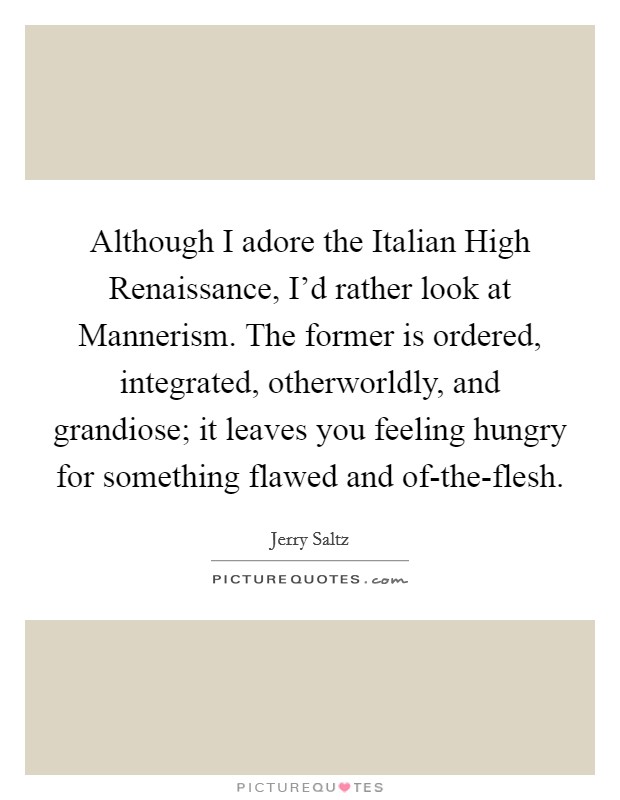 Although I adore the Italian High Renaissance, I'd rather look at Mannerism. The former is ordered, integrated, otherworldly, and grandiose; it leaves you feeling hungry for something flawed and of-the-flesh Picture Quote #1