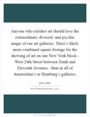 Anyone who relishes art should love the extraordinary diversity and psychic magic of our art galleries. There’s likely more combined square footage for the showing of art on one New York block - West 24th Street between Tenth and Eleventh Avenues - than in all of Amsterdam’s or Hamburg’s galleries Picture Quote #1