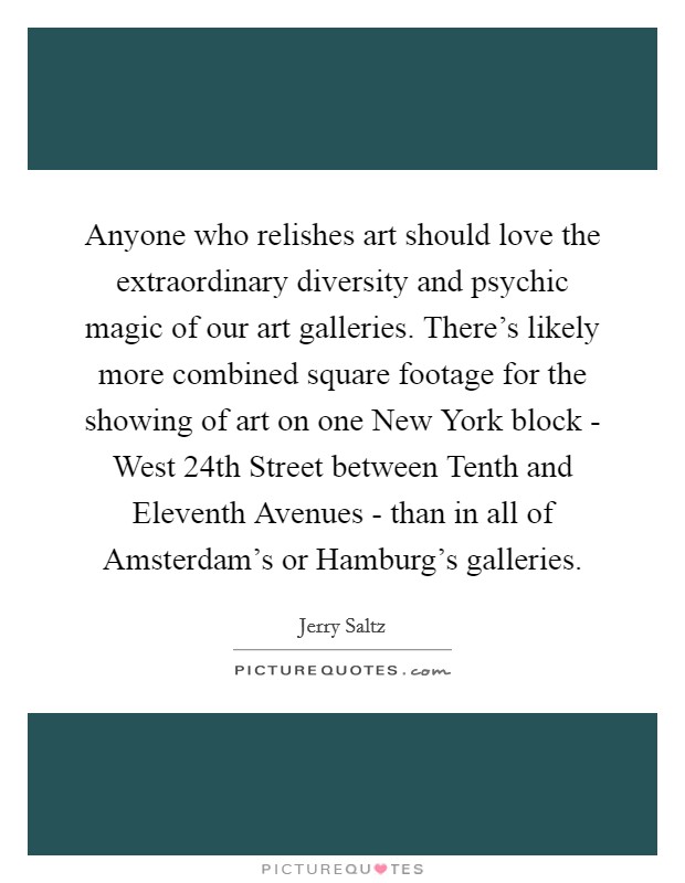 Anyone who relishes art should love the extraordinary diversity and psychic magic of our art galleries. There's likely more combined square footage for the showing of art on one New York block - West 24th Street between Tenth and Eleventh Avenues - than in all of Amsterdam's or Hamburg's galleries Picture Quote #1