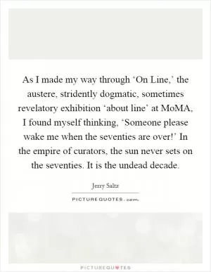 As I made my way through ‘On Line,’ the austere, stridently dogmatic, sometimes revelatory exhibition ‘about line’ at MoMA, I found myself thinking, ‘Someone please wake me when the seventies are over!’ In the empire of curators, the sun never sets on the seventies. It is the undead decade Picture Quote #1
