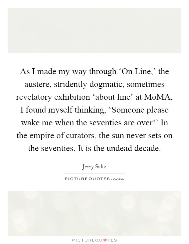 As I made my way through ‘On Line,' the austere, stridently dogmatic, sometimes revelatory exhibition ‘about line' at MoMA, I found myself thinking, ‘Someone please wake me when the seventies are over!' In the empire of curators, the sun never sets on the seventies. It is the undead decade Picture Quote #1