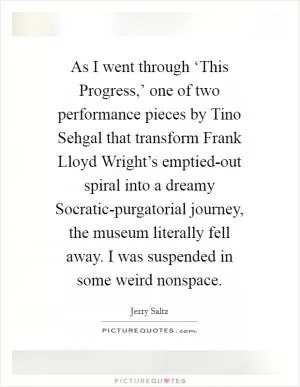 As I went through ‘This Progress,’ one of two performance pieces by Tino Sehgal that transform Frank Lloyd Wright’s emptied-out spiral into a dreamy Socratic-purgatorial journey, the museum literally fell away. I was suspended in some weird nonspace Picture Quote #1