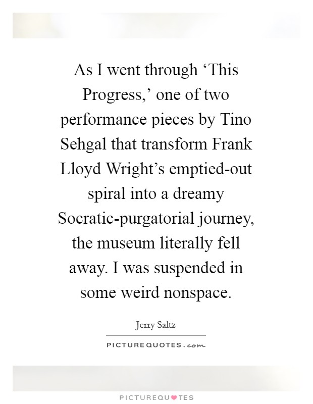 As I went through ‘This Progress,' one of two performance pieces by Tino Sehgal that transform Frank Lloyd Wright's emptied-out spiral into a dreamy Socratic-purgatorial journey, the museum literally fell away. I was suspended in some weird nonspace Picture Quote #1