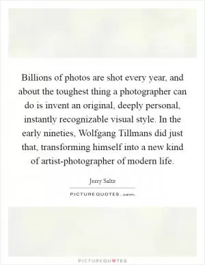 Billions of photos are shot every year, and about the toughest thing a photographer can do is invent an original, deeply personal, instantly recognizable visual style. In the early nineties, Wolfgang Tillmans did just that, transforming himself into a new kind of artist-photographer of modern life Picture Quote #1
