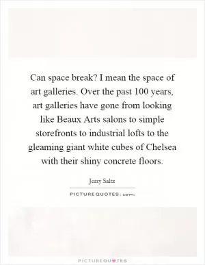Can space break? I mean the space of art galleries. Over the past 100 years, art galleries have gone from looking like Beaux Arts salons to simple storefronts to industrial lofts to the gleaming giant white cubes of Chelsea with their shiny concrete floors Picture Quote #1