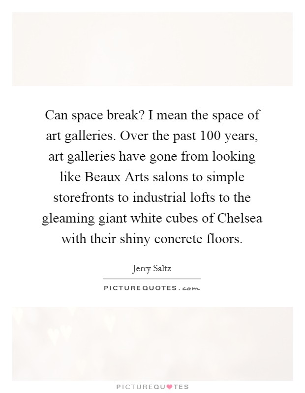 Can space break? I mean the space of art galleries. Over the past 100 years, art galleries have gone from looking like Beaux Arts salons to simple storefronts to industrial lofts to the gleaming giant white cubes of Chelsea with their shiny concrete floors Picture Quote #1