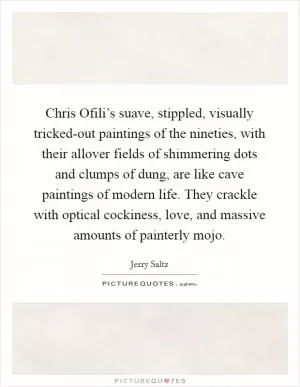 Chris Ofili’s suave, stippled, visually tricked-out paintings of the nineties, with their allover fields of shimmering dots and clumps of dung, are like cave paintings of modern life. They crackle with optical cockiness, love, and massive amounts of painterly mojo Picture Quote #1