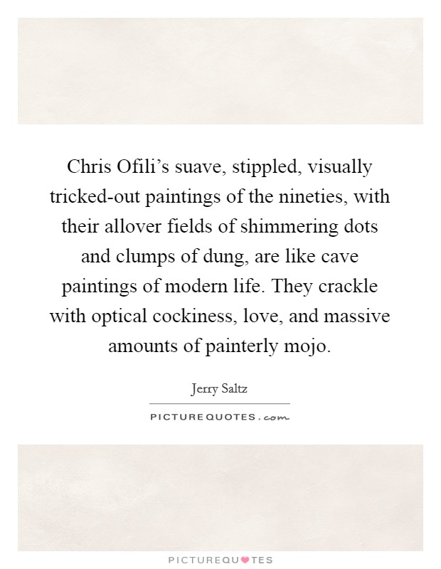 Chris Ofili's suave, stippled, visually tricked-out paintings of the nineties, with their allover fields of shimmering dots and clumps of dung, are like cave paintings of modern life. They crackle with optical cockiness, love, and massive amounts of painterly mojo Picture Quote #1