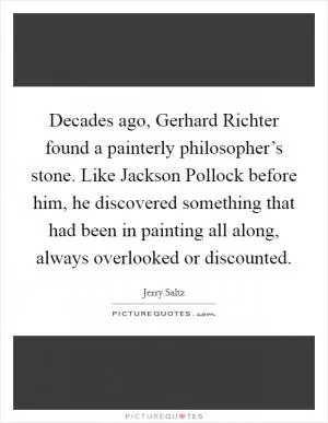 Decades ago, Gerhard Richter found a painterly philosopher’s stone. Like Jackson Pollock before him, he discovered something that had been in painting all along, always overlooked or discounted Picture Quote #1