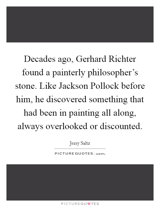 Decades ago, Gerhard Richter found a painterly philosopher's stone. Like Jackson Pollock before him, he discovered something that had been in painting all along, always overlooked or discounted Picture Quote #1