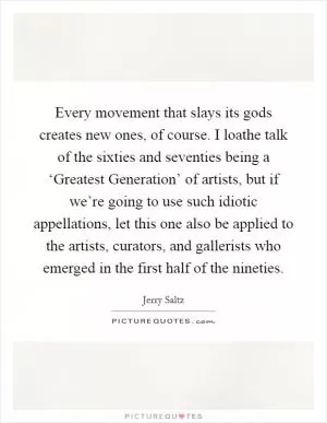 Every movement that slays its gods creates new ones, of course. I loathe talk of the sixties and seventies being a ‘Greatest Generation’ of artists, but if we’re going to use such idiotic appellations, let this one also be applied to the artists, curators, and gallerists who emerged in the first half of the nineties Picture Quote #1