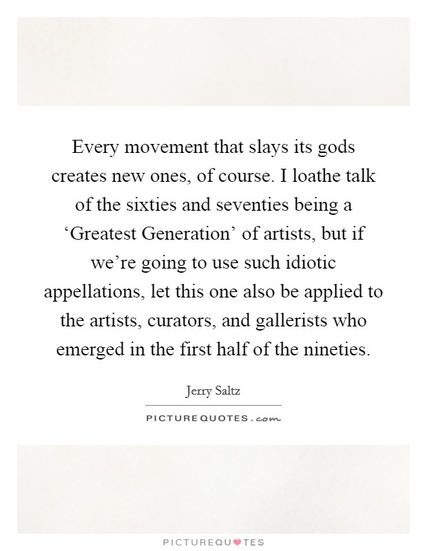 Every movement that slays its gods creates new ones, of course. I loathe talk of the sixties and seventies being a ‘Greatest Generation' of artists, but if we're going to use such idiotic appellations, let this one also be applied to the artists, curators, and gallerists who emerged in the first half of the nineties Picture Quote #1