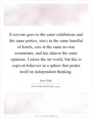Everyone goes to the same exhibitions and the same parties, stays in the same handful of hotels, eats at the same no-star restaurants, and has almost the same opinions. I adore the art world, but this is copycat behavior in a sphere that prides itself on independent thinking Picture Quote #1