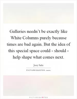 Galleries needn’t be exactly like White Columns purely because times are bad again. But the idea of this special space could - should - help shape what comes next Picture Quote #1