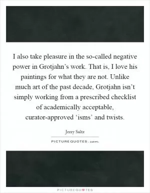 I also take pleasure in the so-called negative power in Grotjahn’s work. That is, I love his paintings for what they are not. Unlike much art of the past decade, Grotjahn isn’t simply working from a prescribed checklist of academically acceptable, curator-approved ‘isms’ and twists Picture Quote #1