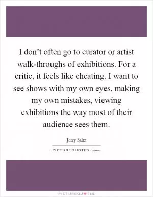 I don’t often go to curator or artist walk-throughs of exhibitions. For a critic, it feels like cheating. I want to see shows with my own eyes, making my own mistakes, viewing exhibitions the way most of their audience sees them Picture Quote #1
