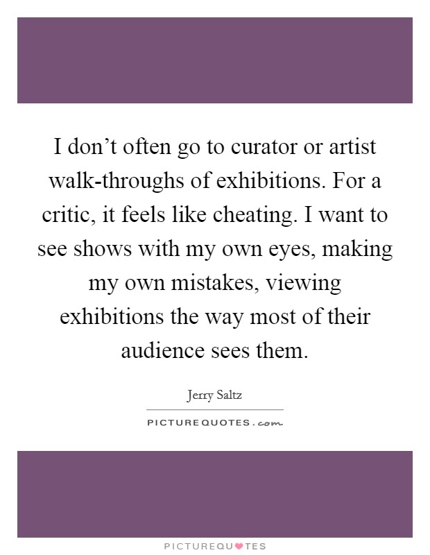 I don't often go to curator or artist walk-throughs of exhibitions. For a critic, it feels like cheating. I want to see shows with my own eyes, making my own mistakes, viewing exhibitions the way most of their audience sees them Picture Quote #1