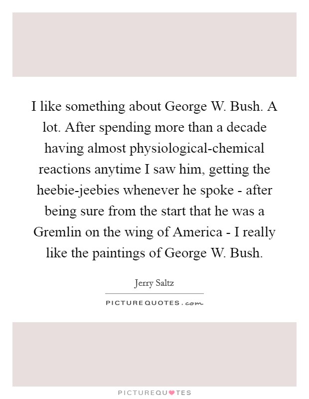 I like something about George W. Bush. A lot. After spending more than a decade having almost physiological-chemical reactions anytime I saw him, getting the heebie-jeebies whenever he spoke - after being sure from the start that he was a Gremlin on the wing of America - I really like the paintings of George W. Bush Picture Quote #1