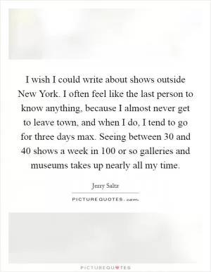 I wish I could write about shows outside New York. I often feel like the last person to know anything, because I almost never get to leave town, and when I do, I tend to go for three days max. Seeing between 30 and 40 shows a week in 100 or so galleries and museums takes up nearly all my time Picture Quote #1