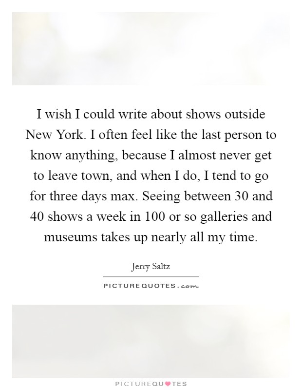 I wish I could write about shows outside New York. I often feel like the last person to know anything, because I almost never get to leave town, and when I do, I tend to go for three days max. Seeing between 30 and 40 shows a week in 100 or so galleries and museums takes up nearly all my time Picture Quote #1