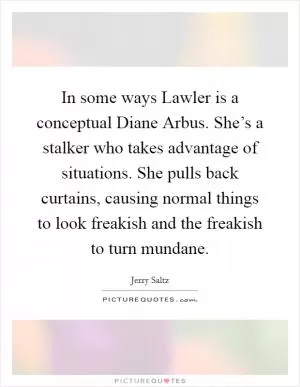 In some ways Lawler is a conceptual Diane Arbus. She’s a stalker who takes advantage of situations. She pulls back curtains, causing normal things to look freakish and the freakish to turn mundane Picture Quote #1